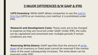 •LIFO Inventory: While GAAP allows companies to use the Last In
First Out (LIFO) as an inventory cost method, it is prohibited under
IFRS.
•Research and Development Costs: These costs are to be charged
to expense as they are incurred under GAAP. Under IFRS, the costs
can be capitalized and amortized over multiple periods if certain
conditions are met.
•Reversing Write-Downs: GAAP specifies that the amount of write-
down of an inventory or fixed asset cannot be reversed if the market
value of the asset subsequently increases. The write-down can be
3 MAJOR DIFFERENCES B/W GAAP & IFRS
 