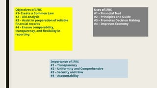 Objectives of IFRS
#1- Create a Common Law
#2 – Aid analysis
#3 – Assist in preparation of reliable
financial records
#4 – Ensure comparability,
transparency, and flexibility in
reporting
Uses of IFRS
#1 – Financial Tool
#2 – Principles and Guide
#3 – Promotes Decision Making
#4 – Improves Economy
Importance of IFRS
#1 – Transparency
#2 – Uniformity and Comprehensive
#3 – Security and Flow
#4 – Accountability
 