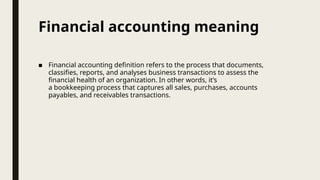 Financial accounting meaning
■ Financial accounting definition refers to the process that documents,
classifies, reports, and analyses business transactions to assess the
financial health of an organization. In other words, it’s
a bookkeeping process that captures all sales, purchases, accounts
payables, and receivables transactions.
 