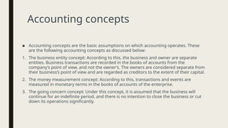 Accounting concepts
■ Accounting concepts are the basic assumptions on which accounting operates. These
are the following accounting concepts as discussed below:
1. The business entity concept: According to this, the business and owner are separate
entities. Business transactions are recorded in the books of accounts from the
company’s point of view, and not the owner’s. The owners are considered separate from
their business’s point of view and are regarded as creditors to the extent of their capital.
2. The money measurement concept: According to this, transactions and events are
measured in monetary terms in the books of accounts of the enterprise.
3. The going concern concept: Under this concept, it is assumed that the business will
continue for an indefinite period, and there is no intention to close the business or cut
down its operations significantly.
 