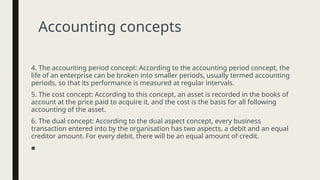 Accounting concepts
4. The accounting period concept: According to the accounting period concept, the
life of an enterprise can be broken into smaller periods, usually termed accounting
periods, so that its performance is measured at regular intervals.
5. The cost concept: According to this concept, an asset is recorded in the books of
account at the price paid to acquire it, and the cost is the basis for all following
accounting of the asset.
6. The dual concept: According to the dual aspect concept, every business
transaction entered into by the organisation has two aspects, a debit and an equal
creditor amount. For every debit, there will be an equal amount of credit.
■
 