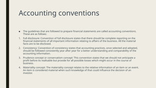 Accounting conventions
■ The guidelines that are followed to prepare financial statements are called accounting conventions.
These are as follows:
1. Full disclosure: Convention of full disclosure states that there should be complete reporting on the
financial statements of all important information relating to affairs of the business. All the material
facts are to be disclosed.
2. Consistency: Convention of consistency states that accounting practices, once selected and adopted,
should be followed consistently year after year for a better understanding and comparability of the
accounting information.
3. Prudence concept or conservatism concept: This convention states that we should not anticipate a
profit before its realisable but provide for all possible losses which might occur in the course of
business.
4. Materiality concept: The materiality concept relates to the relative information of an item or an event.
An item is considered material when such knowledge of that could influence the decision of an
investor.
 