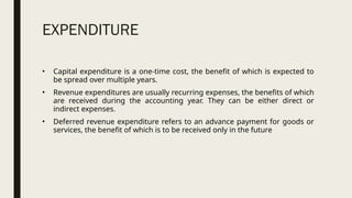 EXPENDITURE
• Capital expenditure is a one-time cost, the benefit of which is expected to
be spread over multiple years.
• Revenue expenditures are usually recurring expenses, the benefits of which
are received during the accounting year. They can be either direct or
indirect expenses.
• Deferred revenue expenditure refers to an advance payment for goods or
services, the benefit of which is to be received only in the future
 