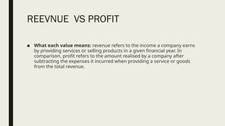 REEVNUE VS PROFIT
■ What each value means: revenue refers to the income a company earns
by providing services or selling products in a given financial year. In
comparison, profit refers to the amount realised by a company after
subtracting the expenses it incurred when providing a service or goods
from the total revenue.
 