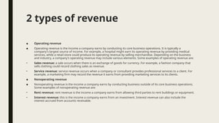 2 types of revenue
■ Operating revenue
■ Operating revenue is the income a company earns by conducting its core business operations. It is typically a
company's largest source of income. For example, a hospital might earn its operating revenue by providing medical
services, while a retail store could produce its operating revenue by selling merchandise. Depending on the business
and industry, a company's operating revenue may include various elements. Some examples of operating revenue are:
• Sales revenue: a sale occurs when there is an exchange of goods for currency. For example, a fashion company that
sells clothing could record clothing sales as revenue.
• Service revenue: service revenue occurs when a company or consultant provides professional services to a client. For
example, a marketing firm may record the revenue it earns from providing marketing services to its clients.
■ Nonoperating revenue
■ Nonoperating revenue is the income a company earns by conducting business outside of its core business operations.
Some examples of nonoperating revenue are:
• Rent revenue: rent revenue is the income a company earns from allowing third parties to rent buildings or equipment.
• Interest revenue: this is the income a company earns from an investment. Interest revenue can also include the
interest accrued from accounts receivable.
 