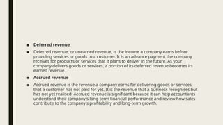 ■ Deferred revenue
■ Deferred revenue, or unearned revenue, is the income a company earns before
providing services or goods to a customer. It is an advance payment the company
receives for products or services that it plans to deliver in the future. As your
company delivers goods or services, a portion of its deferred revenue becomes its
earned revenue.
■ Accrued revenue
■ Accrued revenue is the revenue a company earns for delivering goods or services
that a customer has not paid for yet. It is the revenue that a business recognises but
has not yet realised. Accrued revenue is significant because it can help accountants
understand their company's long-term financial performance and review how sales
contribute to the company's profitability and long-term growth.
 