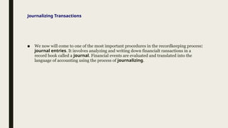 Journalizing Transactions
■ We now will come to one of the most important procedures in the recordkeeping process:
journal entries. It involves analyzing and writing down financialt ransactions in a
record book called a journal. Financial events are evaluated and translated into the
language of accounting using the process of journalizing.
 