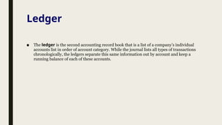 Ledger
■ The ledger is the second accounting record book that is a list of a company’s individual
accounts list in order of account category. While the journal lists all types of transactions
chronologically, the ledgers separate this same information out by account and keep a
running balance of each of these accounts.
 