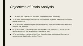 Objectives of Ratio Analysis
■ 1. To know the areas of the business which need more attention;
■ 2. To know about the potential areas which can be improved with the effort in the
desired direction;
■ 3. To provide a deeper analysis of the profitability, liquidity, solvency and efficiency
levels in the business;
■ 4. To provide information for making cross-sectional analysis by comparing the
performance with the best industry standards; and
■ 5. To provide information derived from financial statements useful for making
projections and estimates for the future.
 