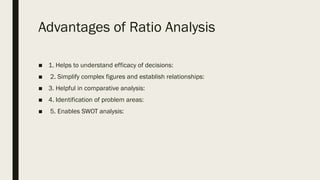 Advantages of Ratio Analysis
■ 1. Helps to understand efficacy of decisions:
■ 2. Simplify complex figures and establish relationships:
■ 3. Helpful in comparative analysis:
■ 4. Identification of problem areas:
■ 5. Enables SWOT analysis:
 