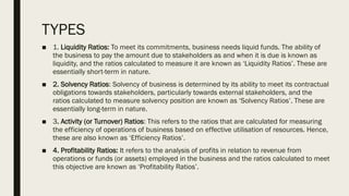 TYPES
■ 1. Liquidity Ratios: To meet its commitments, business needs liquid funds. The ability of
the business to pay the amount due to stakeholders as and when it is due is known as
liquidity, and the ratios calculated to measure it are known as ‘Liquidity Ratios’. These are
essentially short-term in nature.
■ 2. Solvency Ratios: Solvency of business is determined by its ability to meet its contractual
obligations towards stakeholders, particularly towards external stakeholders, and the
ratios calculated to measure solvency position are known as ‘Solvency Ratios’. These are
essentially long-term in nature.
■ 3. Activity (or Turnover) Ratios: This refers to the ratios that are calculated for measuring
the efficiency of operations of business based on effective utilisation of resources. Hence,
these are also known as ‘Efficiency Ratios’.
■ 4. Profitability Ratios: It refers to the analysis of profits in relation to revenue from
operations or funds (or assets) employed in the business and the ratios calculated to meet
this objective are known as ‘Profitability Ratios’.
 