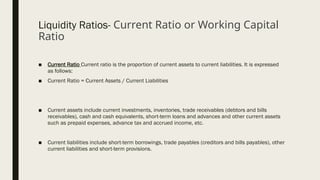 Liquidity Ratios- Current Ratio or Working Capital
Ratio
■ Current Ratio Current ratio is the proportion of current assets to current liabilities. It is expressed
as follows:
■ Current Ratio = Current Assets / Current Liabilities
■ Current assets include current investments, inventories, trade receivables (debtors and bills
receivables), cash and cash equivalents, short-term loans and advances and other current assets
such as prepaid expenses, advance tax and accrued income, etc.
■ Current liabilities include short-term borrowings, trade payables (creditors and bills payables), other
current liabilities and short-term provisions.
 