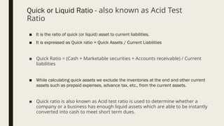 Quick or Liquid Ratio - also known as Acid Test
Ratio
■ It is the ratio of quick (or liquid) asset to current liabilities.
■ It is expressed as Quick ratio = Quick Assets / Current Liabilities
■ Quick Ratio = (Cash + Marketable securities + Accounts receivable) / Current
liabilities
■ While calculating quick assets we exclude the inventories at the end and other current
assets such as prepaid expenses, advance tax, etc., from the current assets.
■ Quick ratio is also known as Acid test ratio is used to determine whether a
company or a business has enough liquid assets which are able to be instantly
converted into cash to meet short term dues.
 