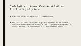 Cash Ratio also known Cash Asset Ratio or
Absolute Liquidity Ratio
■ Cash ratio = Cash and equivalent / Current liabilities
■ Cash ratio is a measure of a company’s liquidity in which it is measured
whether the company has the ability to clear off debts only using the liquid
assets (cash and cash equivalents such as marketable securities).
 