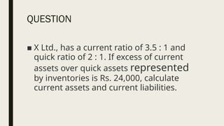 QUESTION
■ X Ltd., has a current ratio of 3.5 : 1 and
quick ratio of 2 : 1. If excess of current
assets over quick assets represented
by inventories is Rs. 24,000, calculate
current assets and current liabilities.
 