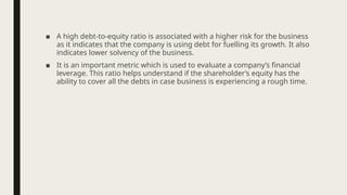 ■ A high debt-to-equity ratio is associated with a higher risk for the business
as it indicates that the company is using debt for fuelling its growth. It also
indicates lower solvency of the business.
■ It is an important metric which is used to evaluate a company’s financial
leverage. This ratio helps understand if the shareholder’s equity has the
ability to cover all the debts in case business is experiencing a rough time.
 