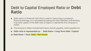 ■ Debt ratio is a financial ratio that is used in measuring a company’s
financial leverage. It is calculated by taking the total liabilities and dividing
it by total capital. If the debt ratio is higher, it represents the company is
riskier.
■ The long-term debts include bank loans, bonds payable, notes payable etc.
■ Debt ratio is represented as- Debt Ratio = Long Term Debt / Capital
or Debt Ratio = Total Debt / Net Assets
Debt to Capital Employed Ratio or Debt
Ratio
 