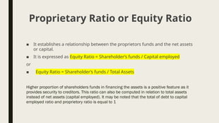 ■ It establishes a relationship between the proprietors funds and the net assets
or capital.
■ It is expressed as Equity Ratio = Shareholder’s funds / Capital employed
or
■ Equity Ratio = Shareholder’s funds / Total Assets
Higher proportion of shareholders funds in financing the assets is a positive feature as it
provides security to creditors. This ratio can also be computed in relation to total assets
instead of net assets (capital employed). It may be noted that the total of debt to capital
employed ratio and proprietory ratio is equal to 1
Proprietary Ratio or Equity Ratio
 