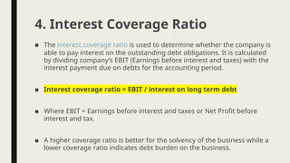 ■ The interest coverage ratio is used to determine whether the company is
able to pay interest on the outstanding debt obligations. It is calculated
by dividing company’s EBIT (Earnings before interest and taxes) with the
interest payment due on debts for the accounting period.
■ Interest coverage ratio = EBIT / interest on long term debt
■ Where EBIT = Earnings before interest and taxes or Net Profit before
interest and tax.
■ A higher coverage ratio is better for the solvency of the business while a
lower coverage ratio indicates debt burden on the business.
4. Interest Coverage Ratio
 