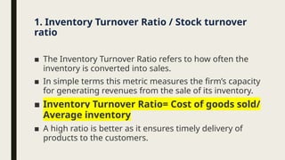 ■ The Inventory Turnover Ratio refers to how often the
inventory is converted into sales.
■ In simple terms this metric measures the firm’s capacity
for generating revenues from the sale of its inventory.
■ Inventory Turnover Ratio= Cost of goods sold/
Average inventory
■ A high ratio is better as it ensures timely delivery of
products to the customers.
1. Inventory Turnover Ratio / Stock turnover
ratio
 