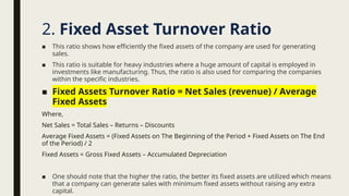 ■ This ratio shows how efficiently the fixed assets of the company are used for generating
sales.
■ This ratio is suitable for heavy industries where a huge amount of capital is employed in
investments like manufacturing. Thus, the ratio is also used for comparing the companies
within the specific industries.
■ Fixed Assets Turnover Ratio = Net Sales (revenue) / Average
Fixed Assets
Where,
Net Sales = Total Sales – Returns – Discounts
Average Fixed Assets = (Fixed Assets on The Beginning of the Period + Fixed Assets on The End
of the Period) / 2
Fixed Assets = Gross Fixed Assets – Accumulated Depreciation
■ One should note that the higher the ratio, the better its fixed assets are utilized which means
that a company can generate sales with minimum fixed assets without raising any extra
capital.
2. Fixed Asset Turnover Ratio
 