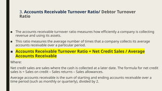 ■ The accounts receivable turnover ratio measures how efficiently a company is collecting
revenue and using its assets.
■ This ratio measures the average number of times that a company collects its average
accounts receivable over a particular period.
■ Accounts Receivable Turnover Ratio = Net Credit Sales / Average
Accounts Receivable
Where:
Net credit sales are sales where the cash is collected at a later date. The formula for net credit
sales is = Sales on credit – Sales returns – Sales allowances.
Average accounts receivable is the sum of starting and ending accounts receivable over a
time period (such as monthly or quarterly), divided by 2.
3. Accounts Receivable Turnover Ratio/ Debtor Turnover
Ratio
 