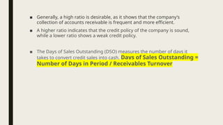 ■ Generally, a high ratio is desirable, as it shows that the company’s
collection of accounts receivable is frequent and more efficient.
■ A higher ratio indicates that the credit policy of the company is sound,
while a lower ratio shows a weak credit policy.
■ The Days of Sales Outstanding (DSO) measures the number of days it
takes to convert credit sales into cash. Days of Sales Outstanding =
Number of Days in Period / Receivables Turnover
 