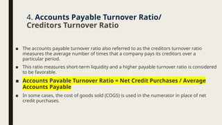 ■ The accounts payable turnover ratio also referred to as the creditors turnover ratio
measures the average number of times that a company pays its creditors over a
particular period.
■ This ratio measures short-term liquidity and a higher payable turnover ratio is considered
to be favorable.
■ Accounts Payable Turnover Ratio = Net Credit Purchases / Average
Accounts Payable
■ In some cases, the cost of goods sold (COGS) is used in the numerator in place of net
credit purchases.
4. Accounts Payable Turnover Ratio/
Creditors Turnover Ratio
 