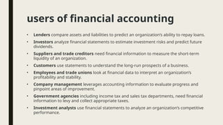 users of financial accounting
• Lenders compare assets and liabilities to predict an organization’s ability to repay loans.
• Investors analyze financial statements to estimate investment risks and predict future
dividends.
• Suppliers and trade creditors need financial information to measure the short-term
liquidity of an organization.
• Customers use statements to understand the long-run prospects of a business.
• Employees and trade unions look at financial data to interpret an organization’s
profitability and stability.
• Company management leverages accounting information to evaluate progress and
pinpoint areas of improvement.
• Government agencies including income tax and sales tax departments, need financial
information to levy and collect appropriate taxes.
• Investment analysts use financial statements to analyze an organization’s competitive
performance.
 