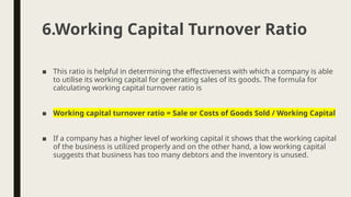 ■ This ratio is helpful in determining the effectiveness with which a company is able
to utilise its working capital for generating sales of its goods. The formula for
calculating working capital turnover ratio is
■ Working capital turnover ratio = Sale or Costs of Goods Sold / Working Capital
■ If a company has a higher level of working capital it shows that the working capital
of the business is utilized properly and on the other hand, a low working capital
suggests that business has too many debtors and the inventory is unused.
6.Working Capital Turnover Ratio
 