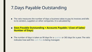 ■ The ratio measures the number of days a business takes to pay its invoices and bills
to its vendors, suppliers or other companies. It is calculated by:
■ Days Payable Outstanding = Accounts Payable / (Cost of Sales/
Number of Days)
■ The number of days is taken as 90 days for a quarter or 365 days for a year. The ratio
indicates how well the cash flow is being managed.
7.Days Payable Outstanding
 