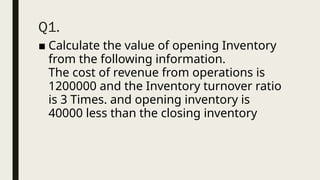 Q1.
■ Calculate the value of opening Inventory
from the following information.
The cost of revenue from operations is
1200000 and the Inventory turnover ratio
is 3 Times. and opening inventory is
40000 less than the closing inventory
 