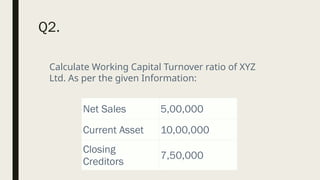 Q2.
Net Sales 5,00,000
Current Asset 10,00,000
Closing
Creditors
7,50,000
Calculate Working Capital Turnover ratio of XYZ
Ltd. As per the given Information:
 