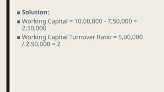 ■ Solution:
■ Working Capital = 10,00,000 - 7,50,000 =
2,50,000
■ Working Capital Turnover Ratio = 5,00,000
/ 2,50,000 = 2
 