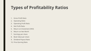 1. Gross Profit Ratio
2. Operating Ratio
3. Operating Profit Ratio
4. Net Profit Ratio
5. Return on Investment (ROI)
6. Return on Net Worth
7. Earnings per share
8. Book Value per share
9. Dividend Payout Ratio
10. Price Earning Ratio
Types of Profitability Ratios
 