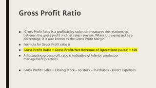 ■ Gross Profit Ratio is a profitability ratio that measures the relationship
between the gross profit and net sales revenue. When it is expressed as a
percentage, it is also known as the Gross Profit Margin.
■ Formula for Gross Profit ratio is
■ Gross Profit Ratio = Gross Profit/Net Revenue of Operations (sales) × 100
■ A fluctuating gross profit ratio is indicative of inferior product or
management practices.
■ Gross Profit= Sales + Closing Stock – op stock – Purchases – Direct Expenses
Gross Profit Ratio
 