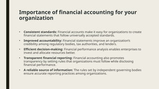 Importance of financial accounting for your
organization
• Consistent standards: Financial accounts make it easy for organizations to create
financial statements that follow universally accepted standards.
• Improved accountability: Financial statements improve an organization’s
credibility among regulatory bodies, tax authorities, and lenders.
• Efficient decision-making: Financial performance analysis enables enterprises to
invest and allocate resources better.
• Transparent financial reporting: Financial accounting also promotes
transparency by setting rules that organizations must follow while disclosing
financial performance.
• A reliable source of information: The rules set by independent governing bodies
ensure accurate reporting practices among organizations.
 