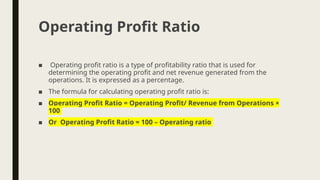 ■ Operating profit ratio is a type of profitability ratio that is used for
determining the operating profit and net revenue generated from the
operations. It is expressed as a percentage.
■ The formula for calculating operating profit ratio is:
■ Operating Profit Ratio = Operating Profit/ Revenue from Operations ×
100
■ Or Operating Profit Ratio = 100 – Operating ratio
Operating Profit Ratio
 