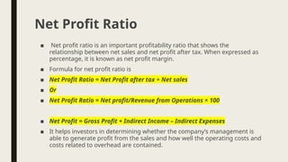 ■ Net profit ratio is an important profitability ratio that shows the
relationship between net sales and net profit after tax. When expressed as
percentage, it is known as net profit margin.
■ Formula for net profit ratio is
■ Net Profit Ratio = Net Profit after tax ÷ Net sales
■ Or
■ Net Profit Ratio = Net profit/Revenue from Operations × 100
■ Net Profit = Gross Profit + Indirect Income – Indirect Expenses
■ It helps investors in determining whether the company’s management is
able to generate profit from the sales and how well the operating costs and
costs related to overhead are contained.
Net Profit Ratio
 