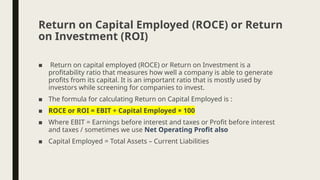 ■ Return on capital employed (ROCE) or Return on Investment is a
profitability ratio that measures how well a company is able to generate
profits from its capital. It is an important ratio that is mostly used by
investors while screening for companies to invest.
■ The formula for calculating Return on Capital Employed is :
■ ROCE or ROI = EBIT ÷ Capital Employed × 100
■ Where EBIT = Earnings before interest and taxes or Profit before interest
and taxes / sometimes we use Net Operating Profit also
■ Capital Employed = Total Assets – Current Liabilities
Return on Capital Employed (ROCE) or Return
on Investment (ROI)
 