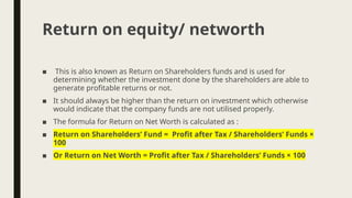 ■ This is also known as Return on Shareholders funds and is used for
determining whether the investment done by the shareholders are able to
generate profitable returns or not.
■ It should always be higher than the return on investment which otherwise
would indicate that the company funds are not utilised properly.
■ The formula for Return on Net Worth is calculated as :
■ Return on Shareholders’ Fund = Profit after Tax / Shareholders’ Funds ×
100
■ Or Return on Net Worth = Profit after Tax / Shareholders’ Funds × 100
Return on equity/ networth
 