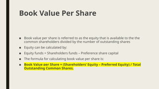 ■ Book value per share is referred to as the equity that is available to the the
common shareholders divided by the number of outstanding shares
■ Equity can be calculated by:
■ Equity funds = Shareholders funds – Preference share capital
■ The formula for calculating book value per share is:
■ Book Value per Share = (Shareholders’ Equity – Preferred Equity) / Total
Outstanding Common Shares.
Book Value Per Share
 