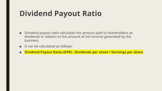 ■ Dividend payout ratio calculates the amount paid to shareholders as
dividends in relation to the amount of net income generated by the
business.
■ It can be calculated as follows:
■ Dividend Payout Ratio (DPR) : Dividends per share / Earnings per share
Dividend Payout Ratio
 