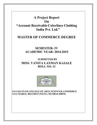 A Project Report
On
“Account ReceivableColorlines Clothing
India Pvt. Ltd.”
MASTER OF COMMERCE DEGREE
SEMESTER- IV
ACADEMIC YEAR: 2014-2015
SUBMITTED BY
MISS. VANITA LAXMAN KAJALE
ROLL NO: 12
N.E.S RATNAM COLLEGE OF ARTS, SCIENCE& COMMERCE
N.E.S MARGE, BHANDUP (WEST), MUMBAI-400078.
 