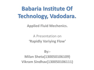Babaria Institute Of
Technology, Vadodara.
Applied Fluid Mechenics.
A Presentation on
‘Rapidly Variying Flow’
By:-
Milan Sheta(130050106109)
Vikram Sindhav(130050106111)
 