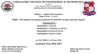 SARVAJANIK COLLEGE OF ENGINEERING & TECHNOLOGY
SURAT
CIVIL ENGINEERING DEPARTMENT
BACHELORS IN CIVIL ENGINEERING
Subject :- Applied Fluid mechanics
Subject Code :- 2160602
Topic :- Development of computer program for fluid flow in pipes and open channel
Submitted by :
140420106033- LAD JAY
140420106034- LAPSIWALA UMANG
140420106035-MANDANI NEVIL
140420106036- MEHTA VIRAG
(of B.E.III Civil-Sem VI)
Academic Year 2016-2017
PROF. KHUSHBU BERAWALA
PROF. SHIKHAASUKAR
FACULTY IN-CHARGE
PROF. PRATIMA PATEL
HOD,CED
 