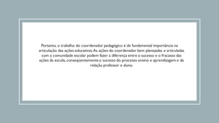 Portanto, o trabalho do coordenador pedagógico é de fundamental importância na
articulação das ações educativas.As ações do coordenador bem planejadas e articuladas
com a comunidade escolar podem fazer a diferença entre o sucesso e o fracasso das
ações da escola, conseqüentementeo sucesso do processo ensino e aprendizagem e da
relação professor e aluno.
 