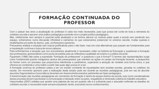 FORMAÇÃO CONTINUADA DO
PROFESSOR
Com o passar dos anos a atualização do professor é cada vez mais necessária, para que possa dar conta de toda a demanda do
cotidiano escolare assumir uma prática pedagógicacoerente com o projeto político pedagógico.
Mas, infelizmente nem sempre é possível estar atualizado e se formos elencar os motivos pelos quais a escola vem perdendo seu
espaço, entraríamos numa discussão infindável e cairíamos no que costumamos presenciar no universo escolar, muitas queixas e
insatisfações porparte de alunos, pais, professorese gestores.
Precisamos analisar a situação sem buscar justificativas para o não fazer, mas sim criar alternativas que possam ser fundamentais para
a inquietação contínua e busca de novos saberes.
Para enfrentarmos a situação que nos encontramos atualmente é necessário voltar na história da Educação e questionar a formação
dos professores, apresentando como ponto de partida para as reflexõesa qualidade de ensino e a prática docente.
Figueiredo (1996) fala sobre a expressão “formação de professores” e questiona o que é formar? O terreno das representações surge
como fundamental quando indagamos acerca dos pressupostos que orientam as ações no campo da formação docente: a perspectiva
do formar como um processo que proporciona referências e parâmetros, superando a sedução de modelar uma forma única, e que
ofereceum continente e uma matriz a partir das quais algo possavir a ser.
A formação contínua do professor passa a ser um estudo constante de inquietações sem receitas prontas, geradas no cotidiano da
escola. Um momento oportuno para a realização deste estudo pode ser durante as reuniões pedagógicas, pois em vez de abordar
assuntos fragmentadose burocráticos deveriam ser desenvolvidosestudos pertinentes ao fazer pedagógico.
A transformação das reuniões pedagógicas em momentos de formação é tarefa da equipe diretiva da escola, pois como coordenadores
desse processodevem oportunizar a comunicação e interação entre os pares, resgatando a dimensão coletiva do trabalho educativo.
Vasconcellos (2007) enfatiza que assistir uma palestra de vez em quando não é o suficiente para o educador enfrentar os desafios do
cotidiano escolar,é necessário estar sempre estudando, lendo,buscando novos conhecimentos.
 