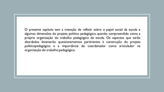 O presente capítulo tem a intenção de refletir sobre o papel social da escola e
algumas dimensões do projeto político pedagógico, quando compreendido como a
própria organização do trabalho pedagógico da escola. Os aspectos que serão
abordados levantarão questionamentos pertinentes à construção do projeto
políticopedagógico e a importância do coordenador como articulador na
organização do trabalho pedagógico.
 
