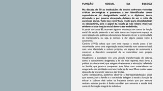 FUNÇÃO SOCIAL DA ESCOLA
Na década de 70 as instituições de ensino sofreram violentas
críticas sociológicas e passaram a ser identificadas como
reprodutoras da desigualdade social, e o diploma, tanto
almejado e por poucos alcançado, deixava de ser o mito da
ascensão social. Tudo isso contribuiu muito para desestabilizar
os educadores, pois o papel da escola já não estava mais tão
evidente e sua funçãosocial deveria ser redefinida.
A partir dos anos 80, ocorrem algumas mudanças em torno da função
social da escola, passando a ser vista como um importante espaço na
concretização das políticas educacionais, deixando de ser a continuidade
da mantenedora, ou seja, já começa a dar alguns passos rumo à
autonomia.
Canário (1992) coloca que com este espaço a escola passa a ser
reconhecida como uma organização social, inserida num contexto local,
com uma identidade e cultura próprias, um espaço de autonomia a
construir e descobrir, susceptível de se materializar num projeto
educativo.
Atualmente a sociedade vive uma grande transformação de valores,
como o consumismo exagerado, a lei do mais esperto, mais forte, a
política do descartável, que atingem diretamente a educação, refletindo
na família, que procura compensar suas faltas com materialismo ou
exagerando nas atividades extracurriculares de seus filhos, muitas vezes
deixandode transmitir valores e dar limites.
Como conseqüência, podemos observar a desresponsabilização social
que ocorre, pois a família e a sociedade delegam à escola a função de
educar e cobram dela todos os fracassos sociais que por ventura
venham ocorrer, porém é ilusão acreditar que somente a escola dará
conta da formação integral do indivíduo.
 